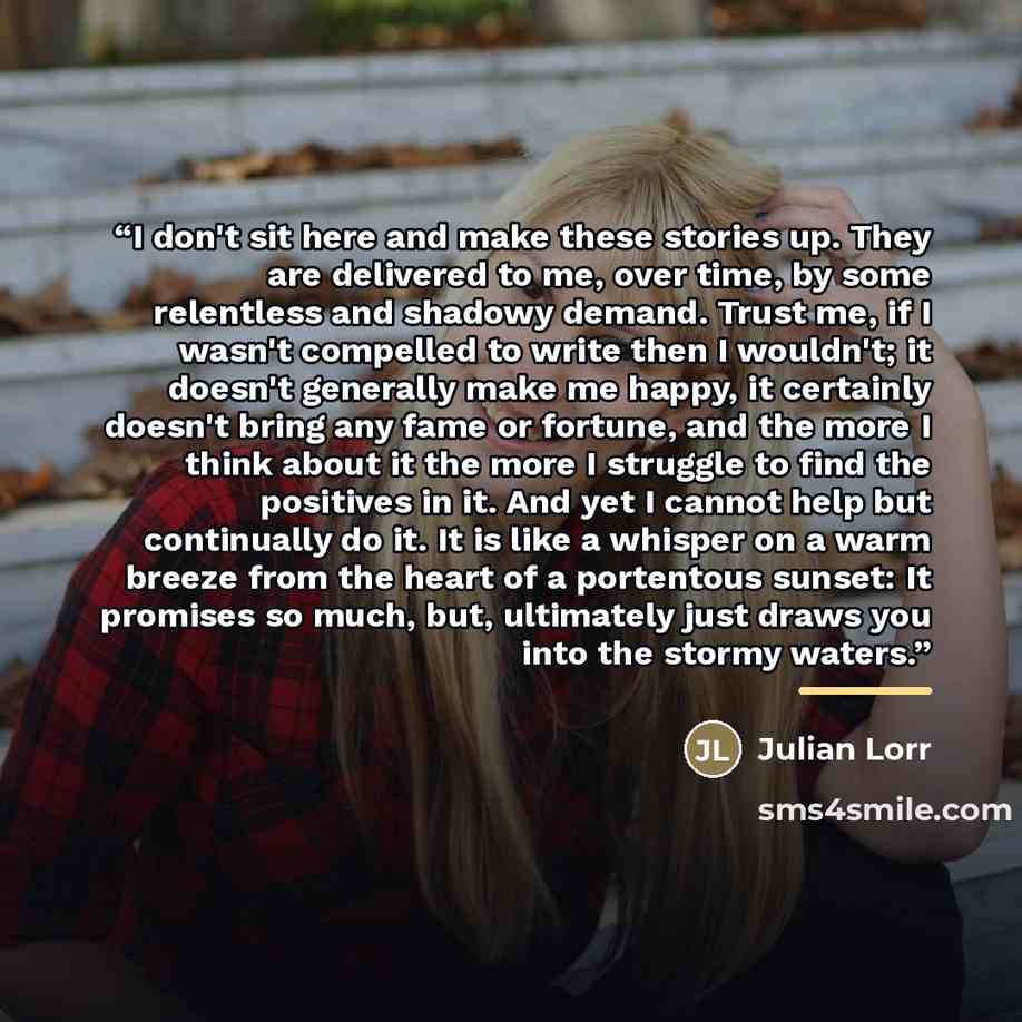 “I don't sit here and make these stories up. They are delivered to me, over time, by some relentless and shadowy demand. Trust me, if I wasn't compelled to write then I wouldn't; it doesn't generally make me happy, it certainly doesn't bring any fame or fortune, and the more I think about it the…” quote by Julian Lorr