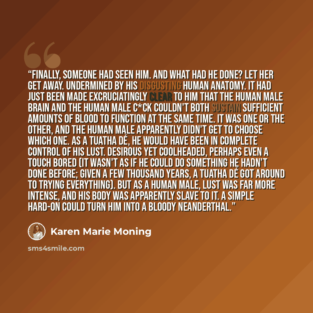 “Finally, someone had seen him. And what had he done? Let her get away. Undermined by his disgusting human anatomy. It had just been made excruciatingly clear to him that the human male brain and the human male c*ck couldn't both sustain sufficient amounts of blood to function at the same time. It…” quote by Karen Marie Moning