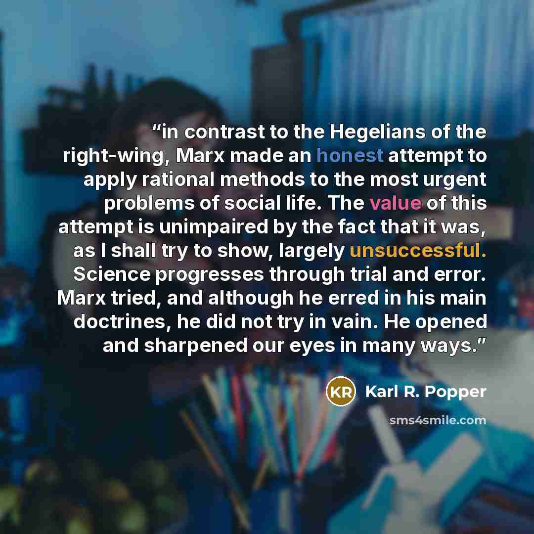 “in contrast to the Hegelians of the right-wing, Marx made an honest attempt to apply rational methods to the most urgent problems of social life. The value of this attempt is unimpaired by the fact that it was, as I shall try to show, largely unsuccessful. Science progresses through trial and…” quote by Karl R. Popper