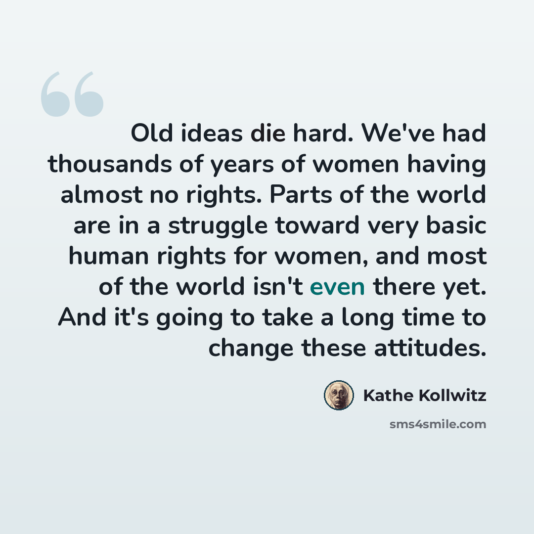 “Old ideas die hard. We've had thousands of years of women having almost no rights. Parts of the world are in a struggle toward very basic human rights for women, and most of the world isn't even there yet. And it's going to take a long time to change these attitudes.” quote by Kathe Kollwitz