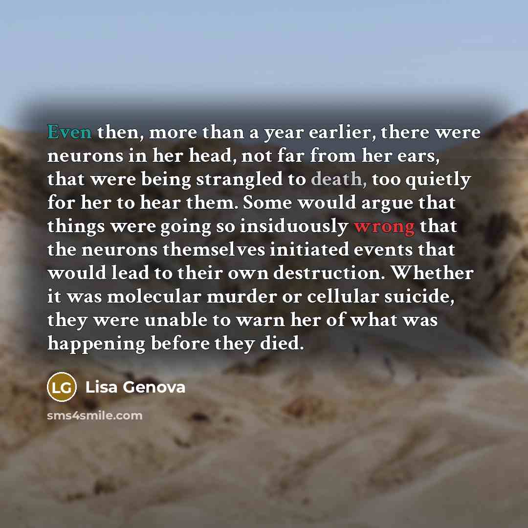 “Even then, more than a year earlier, there were neurons in her head, not far from her ears, that were being strangled to death, too quietly for her to hear them. Some would argue that things were going so insiduously wrong that the neurons themselves initiated events that would lead to their own…” quote by Lisa Genova