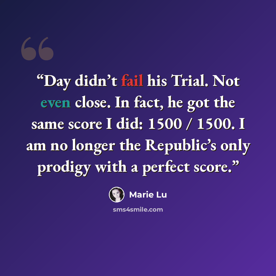 “Day didn’t fail his Trial. Not even close. In fact, he got the same score I did: 1500 / 1500. I am no longer the Republic’s only prodigy with a perfect score.” quote by Marie Lu