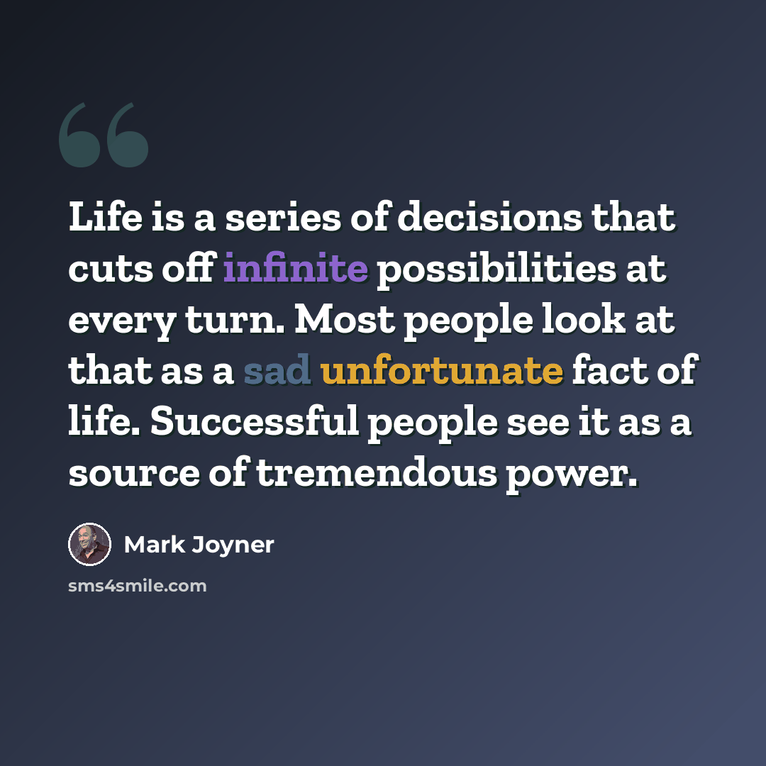 “Life is a series of decisions that cuts off infinite possibilities at every turn. Most people look at that as a sad unfortunate fact of life. Successful people see it as a source of tremendous power.” quote by Mark Joyner