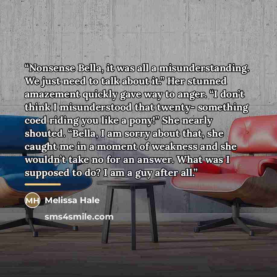 “Nonsense Bella, it was all a misunderstanding. We just need to talk about it.” Her stunned amazement quickly gave way to anger. “I don’t think I misunderstood that twenty- something coed riding you like a pony!” She nearly shouted. “Bella, I am sorry about that, she caught me in a moment of…” quote by Melissa Hale