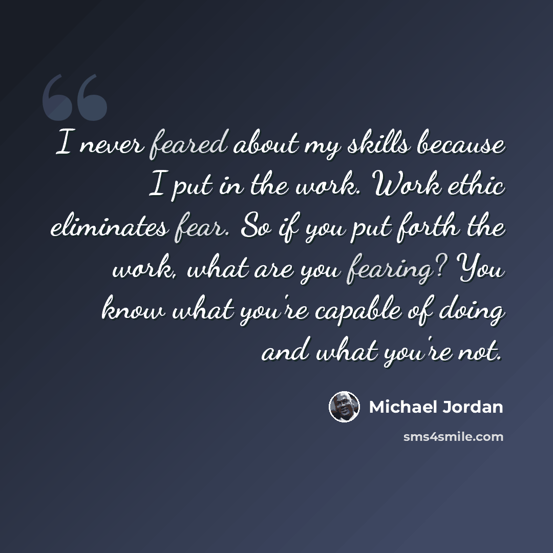 “I never feared about my skills because I put in the work. Work ethic eliminates fear. So if you put forth the work, what are you fearing? You know what you're capable of doing and what you're not.” quote by Michael Jordan