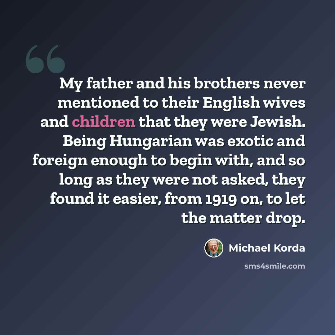 “My father and his brothers never mentioned to their English wives and children that they were Jewish. Being Hungarian was exotic and foreign enough to begin with, and so long as they were not asked, they found it easier, from 1919 on, to let the matter drop.” quote by Michael Korda