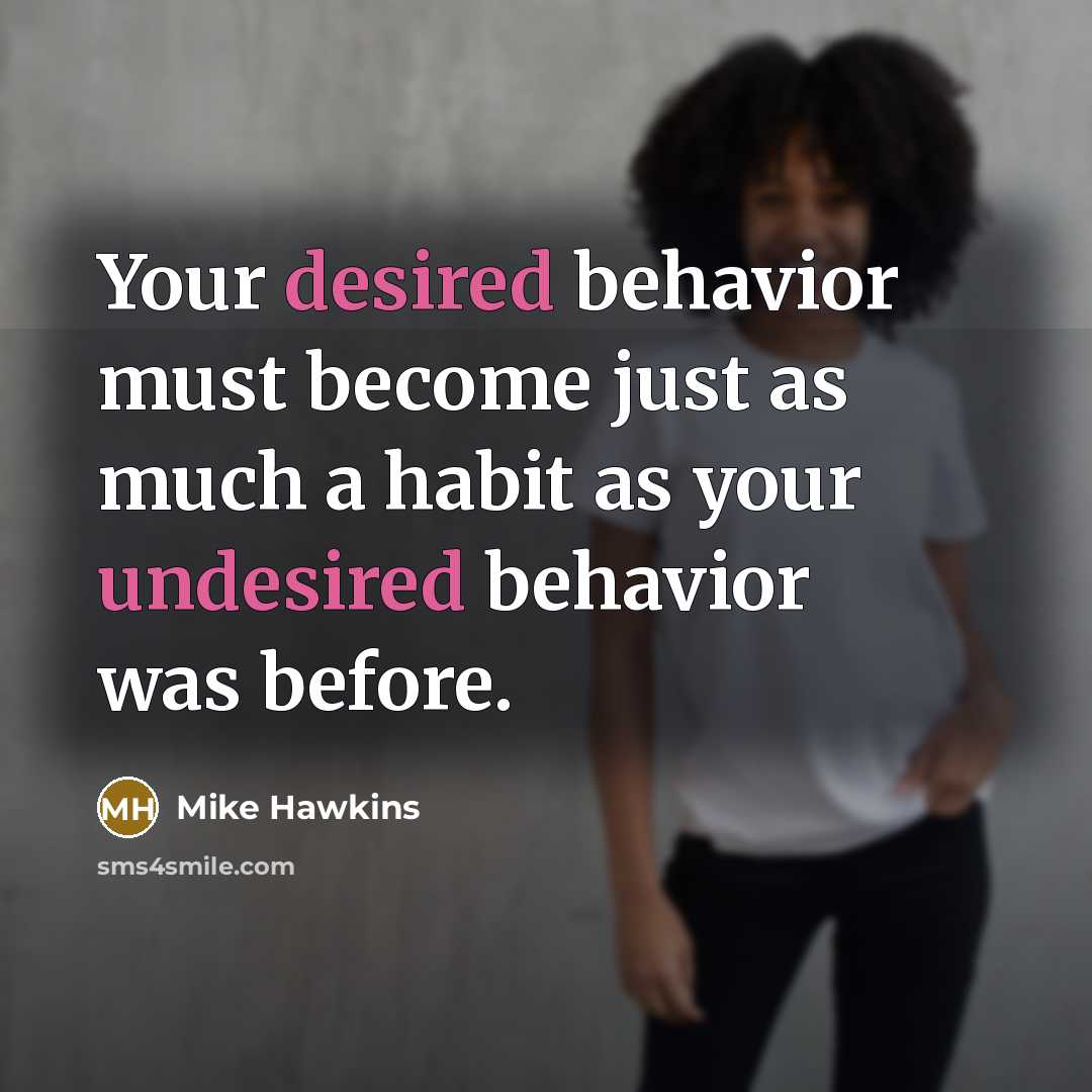 “Your desired behavior must become just as much a habit as your undesired behavior was before.” quote by Mike Hawkins