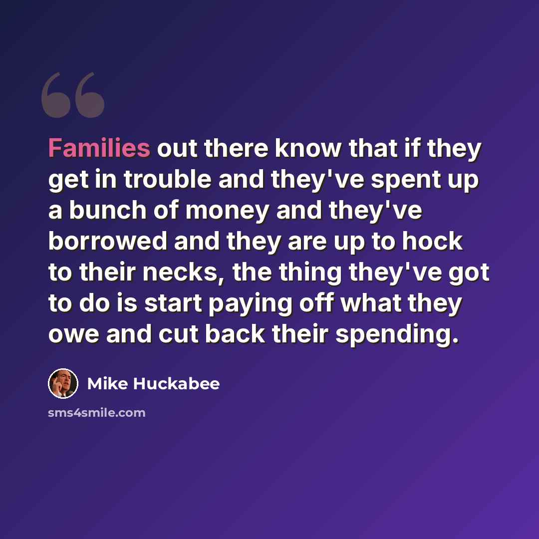 “Families out there know that if they get in trouble and they've spent up a bunch of money and they've borrowed and they are up to hock to their necks, the thing they've got to do is start paying off what they owe and cut back their spending.” quote by Mike Huckabee