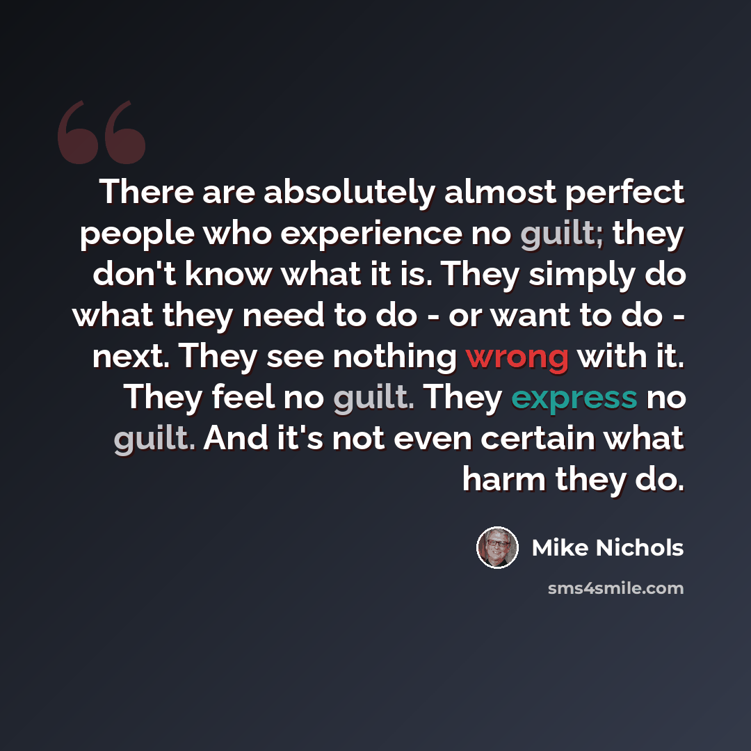 “There are absolutely almost perfect people who experience no guilt; they don't know what it is. They simply do what they need to do - or want to do - next. They see nothing wrong with it. They feel no guilt. They express no guilt. And it's not even certain what harm they do.” quote by Mike Nichols