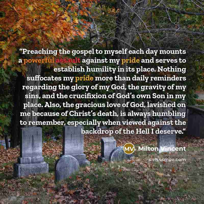 “Preaching the gospel to myself each day mounts a powerful assault against my pride and serves to establish humility in its place. Nothing suffocates my pride more than daily reminders regarding the glory of my God, the gravity of my sins, and the crucifixion of God’s own Son in my place. Also, the…” quote by Milton Vincent