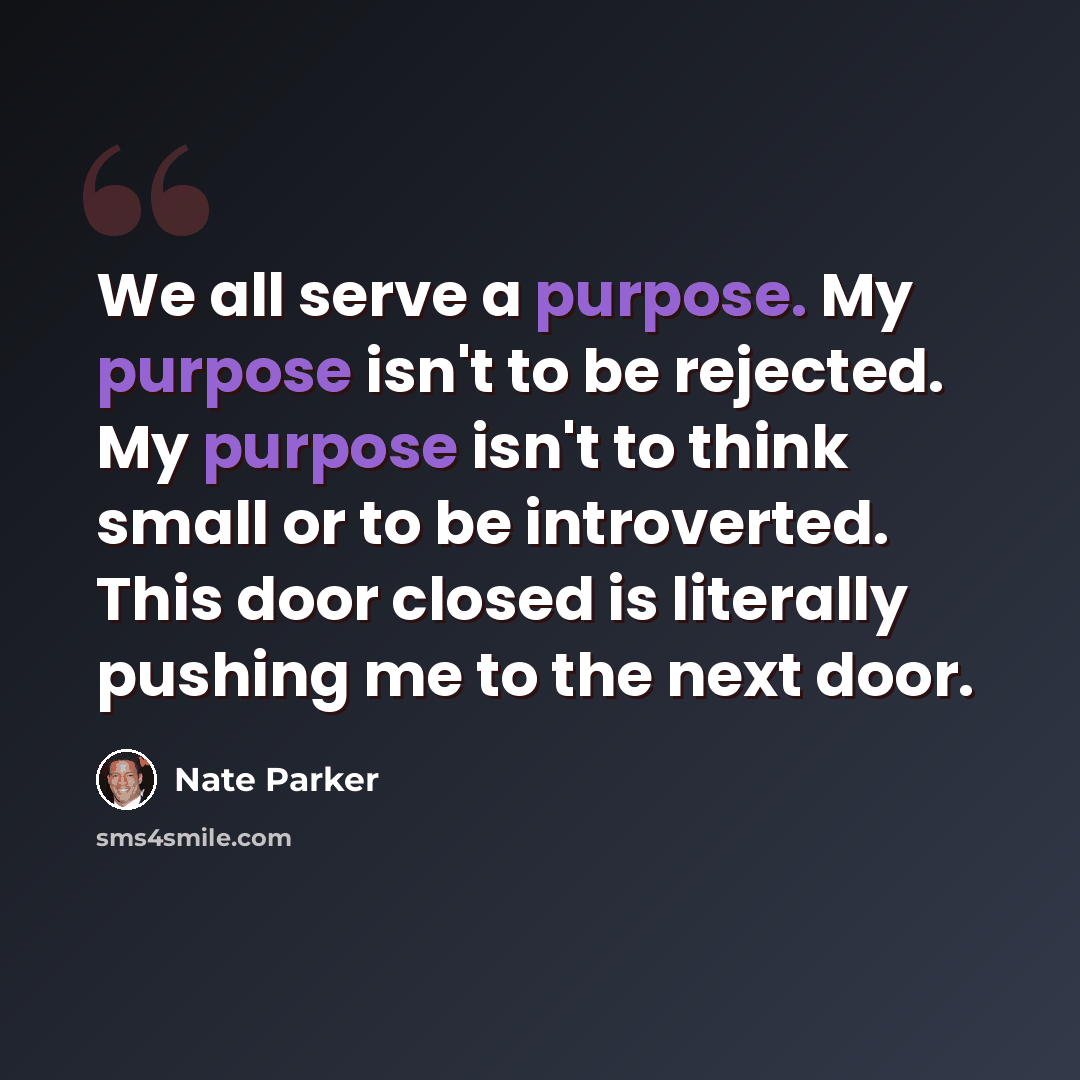 “We all serve a purpose. My purpose isn't to be rejected. My purpose isn't to think small or to be introverted. This door closed is literally pushing me to the next door.” quote by Nate Parker