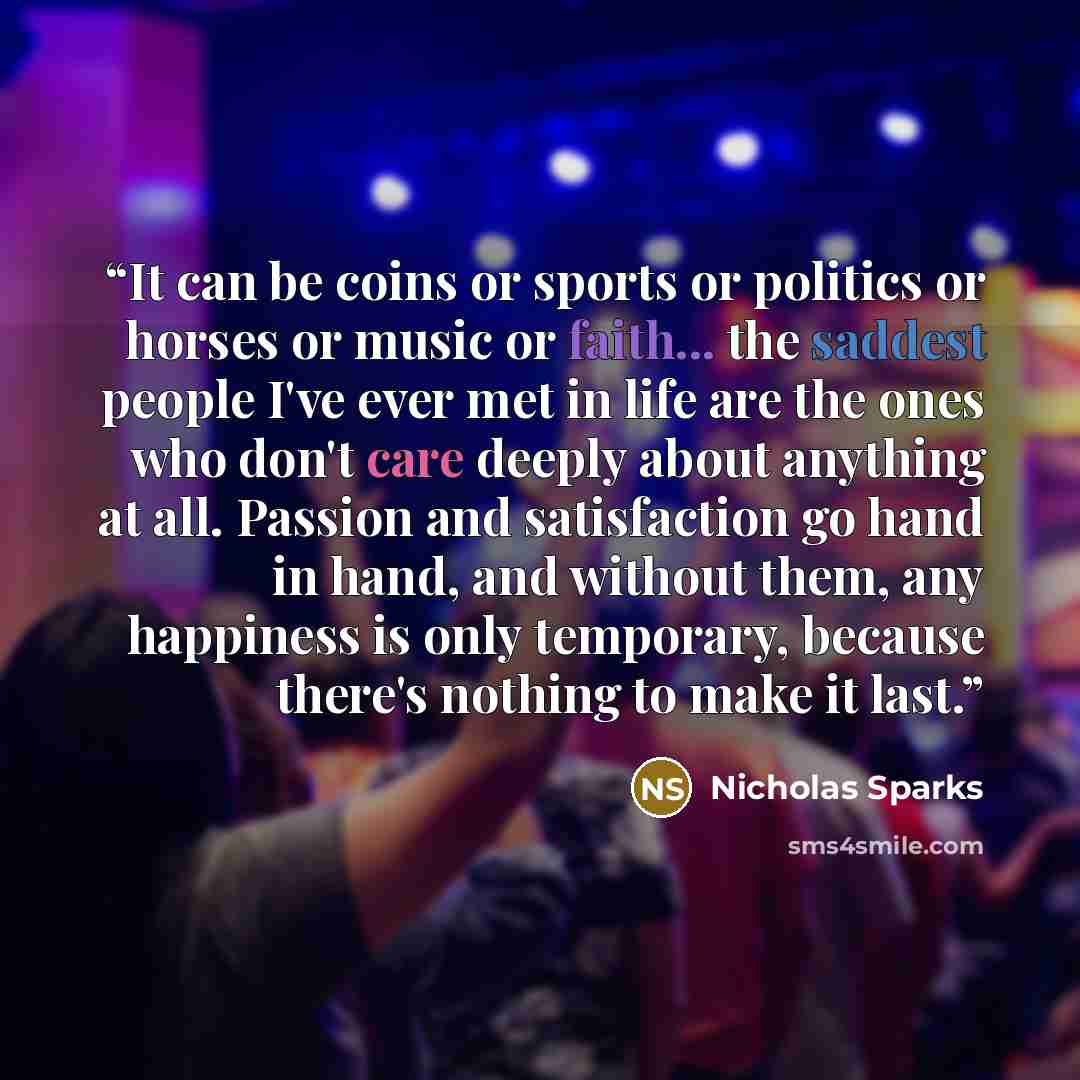 “It can be coins or sports or politics or horses or music or faith... the saddest people I've ever met in life are the ones who don't care deeply about anything at all. Passion and satisfaction go hand in hand, and without them, any happiness is only temporary, because there's nothing to make it…” quote by Nicholas Sparks