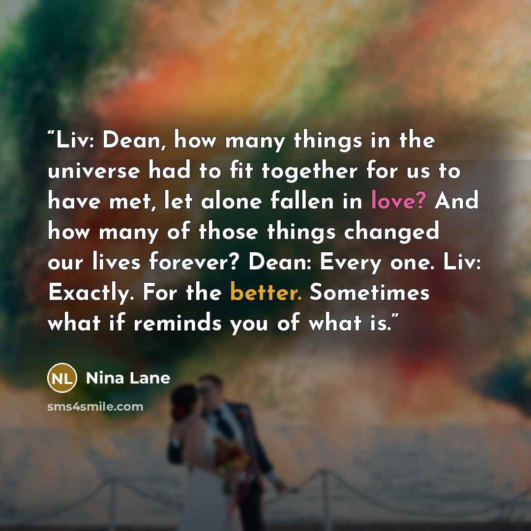 “Liv: Dean, how many things in the universe had to fit together for us to have met, let alone fallen in love? And how many of those things changed our lives forever? Dean: Every one. Liv: Exactly. For the better. Sometimes what if reminds you of what is.” quote by Nina Lane
