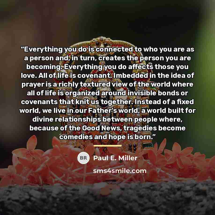 “Everything you do is connected to who you are as a person and, in turn, creates the person you are becoming. Everything you do affects those you love. All of life is covenant. Imbedded in the idea of prayer is a richly textured view of the world where all of life is organized around invisible…” quote by Paul E. Miller