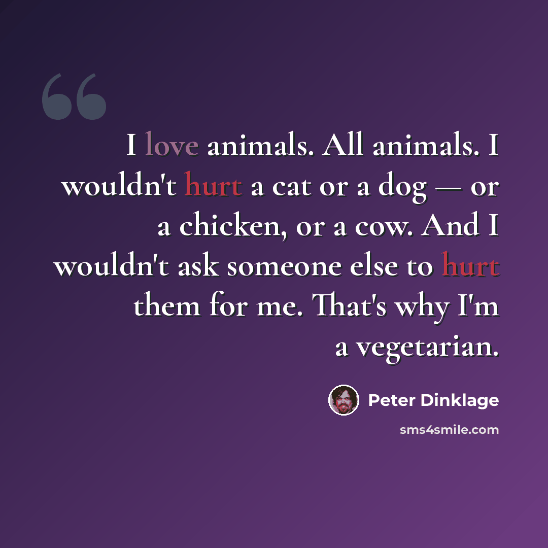 “I love animals. All animals. I wouldn't hurt a cat or a dog — or a chicken, or a cow. And I wouldn't ask someone else to hurt them for me. That's why I'm a vegetarian.” quote by Peter Dinklage