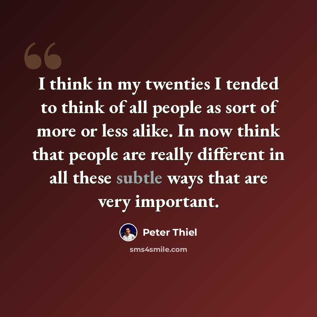 “I think in my twenties I tended to think of all people as sort of more or less alike. In now think that people are really different in all these subtle ways that are very important.” quote by Peter Thiel
