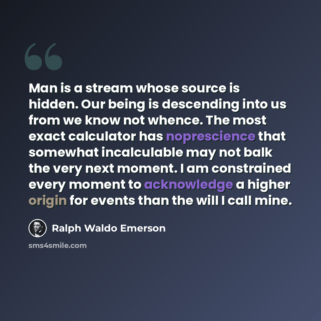 “Man is a stream whose source is hidden. Our being is descending into us from we know not whence. The most exact calculator has noprescience that somewhat incalculable may not balk the very next moment. I am constrained every moment to acknowledge a higher origin for events than the will I call mine.” quote by Ralph Waldo Emerson