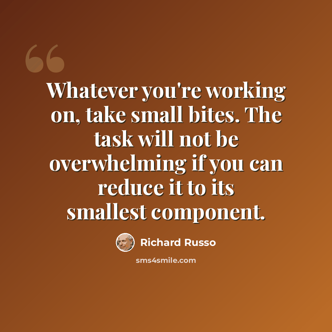 “Whatever you're working on, take small bites. The task will not be overwhelming if you can reduce it to its smallest component.” quote by Richard Russo