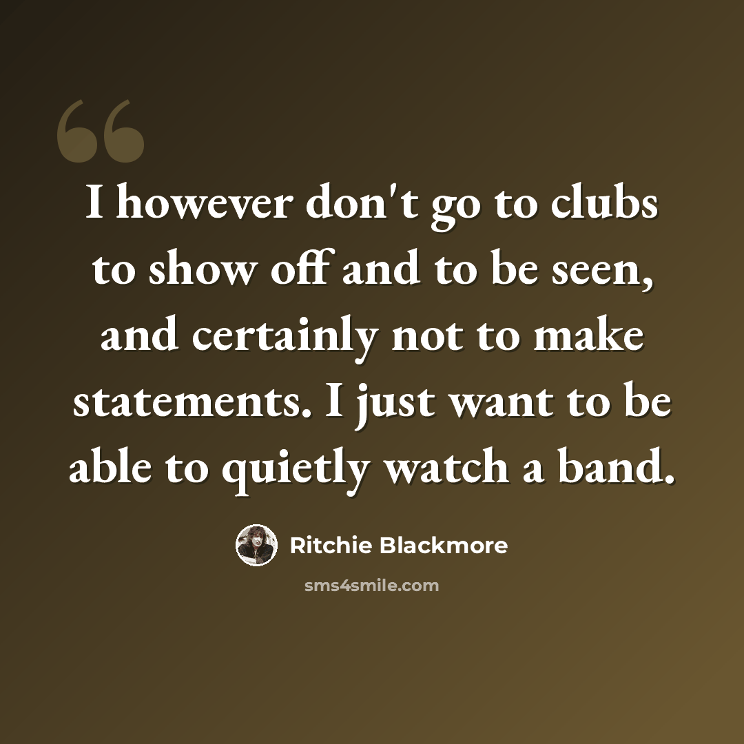 “I however don't go to clubs to show off and to be seen, and certainly not to make statements. I just want to be able to quietly watch a band.” quote by Ritchie Blackmore