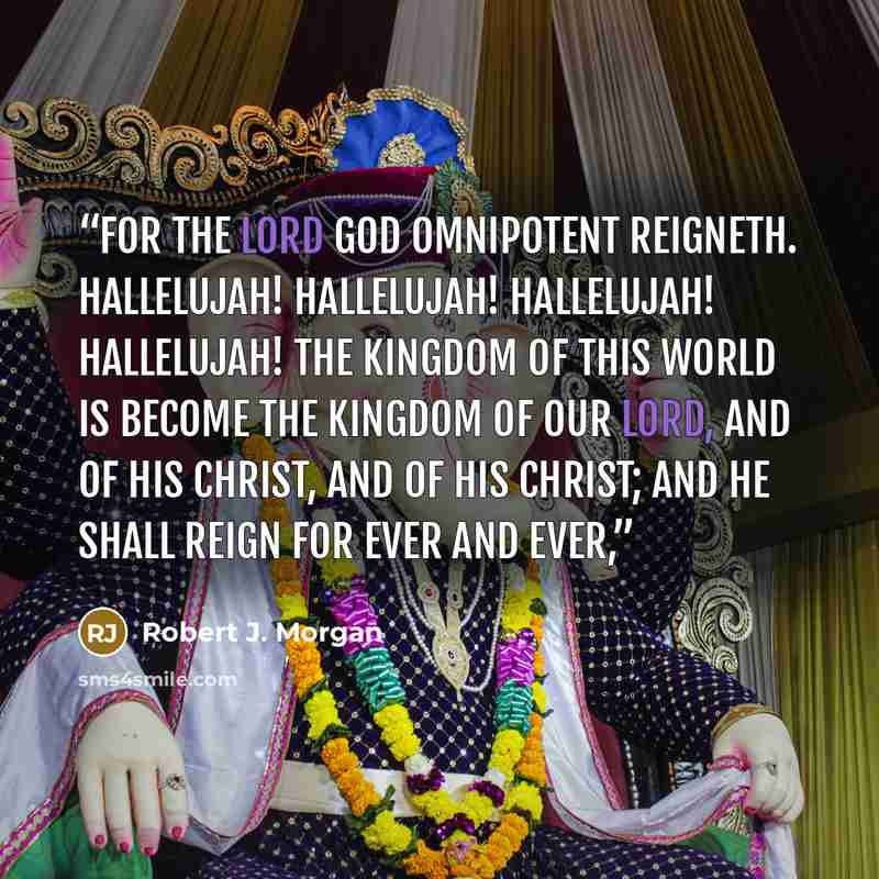 “For the Lord God Omnipotent reigneth. Hallelujah! Hallelujah! Hallelujah! Hallelujah! The kingdom of this world is become The kingdom of our Lord, And of His Christ, and of His Christ; And He shall reign for ever and ever,” quote by Robert J. Morgan