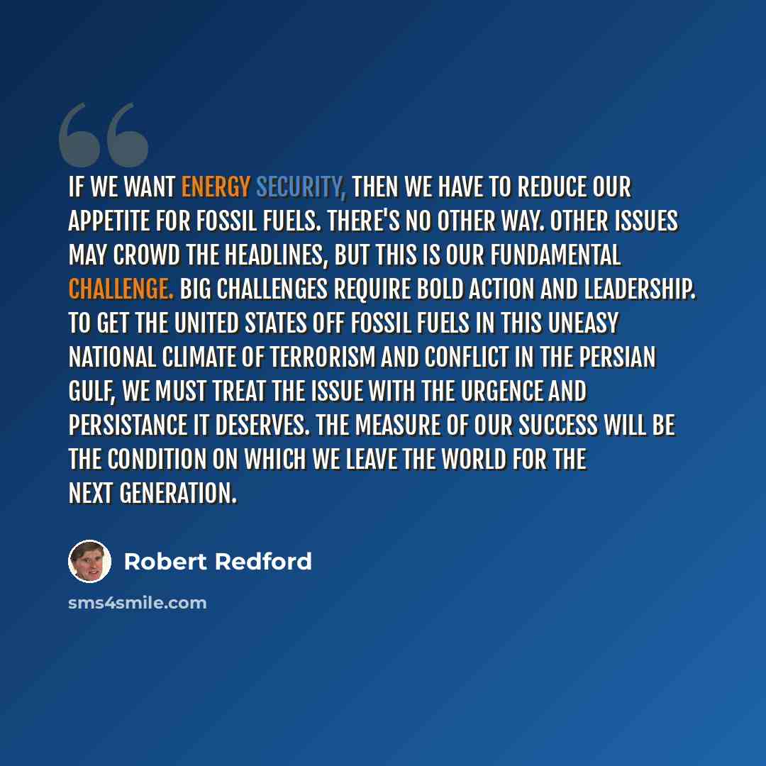 “If we want energy security, then we have to reduce our appetite for fossil fuels. There's no other way. Other issues may crowd the headlines, but this is our fundamental challenge. Big challenges require bold action and leadership. To get the United States off fossil fuels in this uneasy national…” quote by Robert Redford