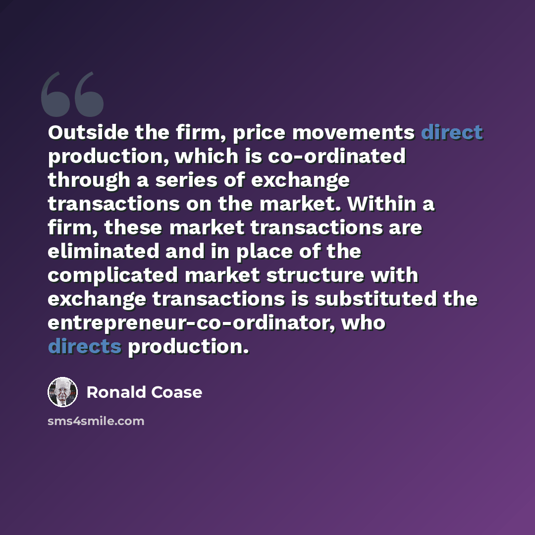 “Outside the firm, price movements direct production, which is co-ordinated through a series of exchange transactions on the market. Within a firm, these market transactions are eliminated and in place of the complicated market structure with exchange transactions is substituted the…” quote by Ronald Coase