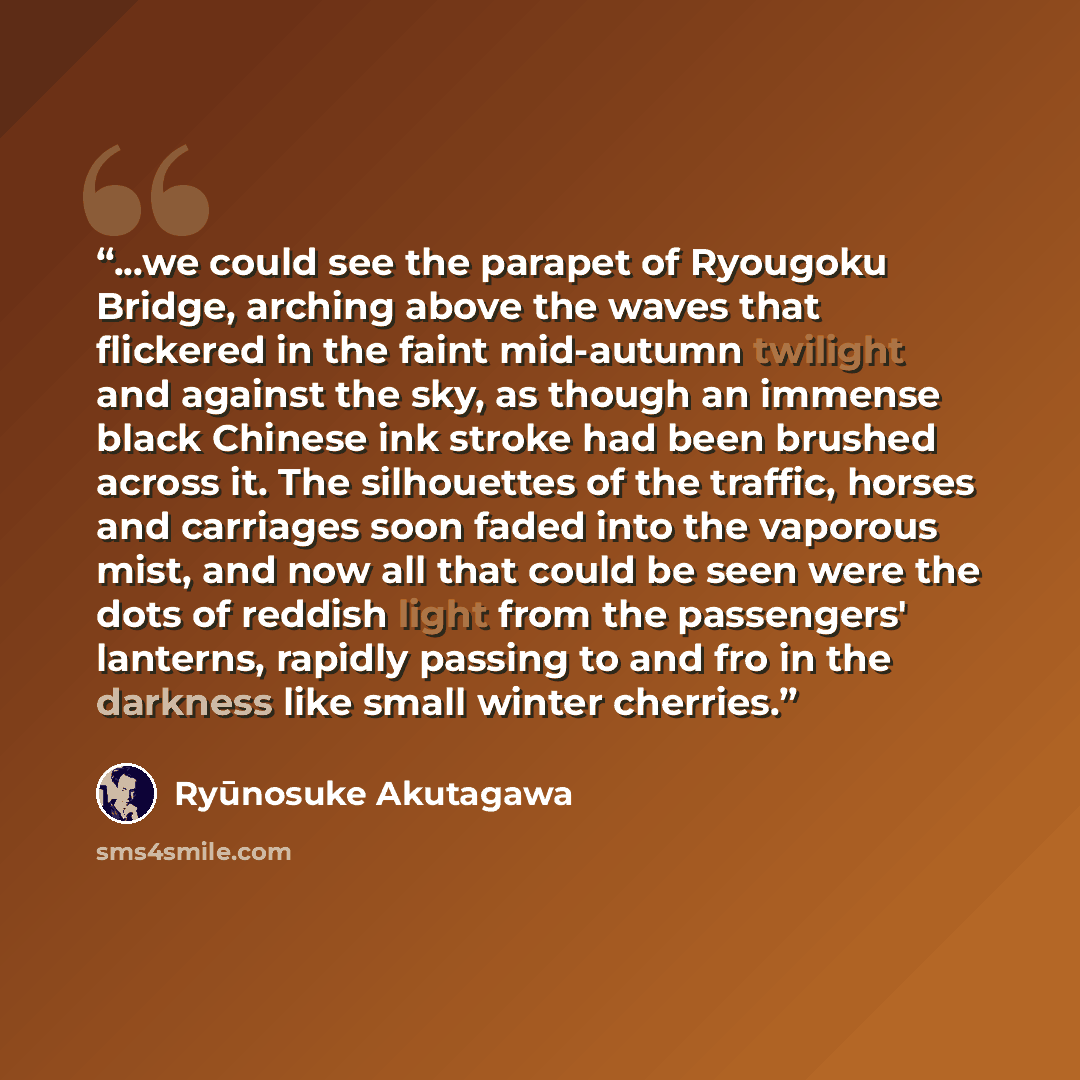 “...we could see the parapet of Ryougoku Bridge, arching above the waves that flickered in the faint mid-autumn twilight and against the sky, as though an immense black Chinese ink stroke had been brushed across it. The silhouettes of the traffic, horses and carriages soon faded into the vaporous…” quote by Ryunosuke Akutagawa