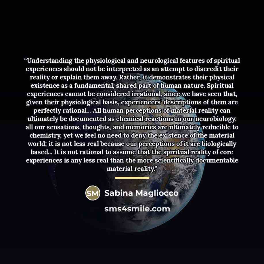 “Understanding the physiological and neurological features of spiritual experiences should not be interpreted as an attempt to discredit their reality or explain them away. Rather, it demonstrates their physical existence as a fundamental, shared part of human nature. Spiritual experiences cannot…” quote by Sabina Magliocco