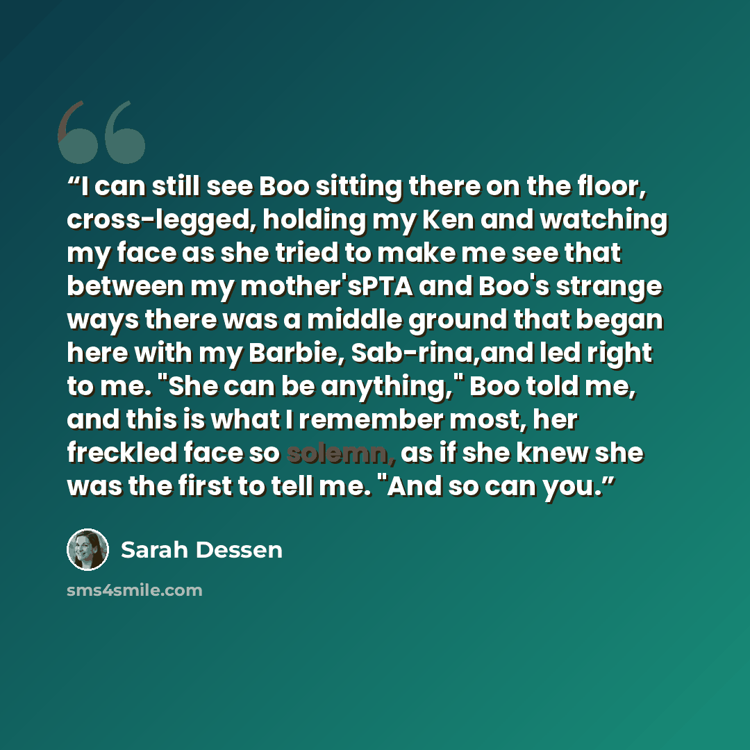 “I can still see Boo sitting there on the floor, cross-legged, holding my Ken and watching my face as she tried to make me see that between my mother'sPTA and Boo's strange ways there was a middle ground that began here with my Barbie, Sab-rina,and led right to me. "She can be anything," Boo told…” quote by Sarah Dessen
