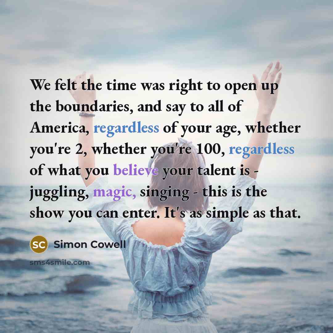 “We felt the time was right to open up the boundaries, and say to all of America, regardless of your age, whether you're 2, whether you're 100, regardless of what you believe your talent is - juggling, magic, singing - this is the show you can enter. It's as simple as that.” quote by Simon Cowell