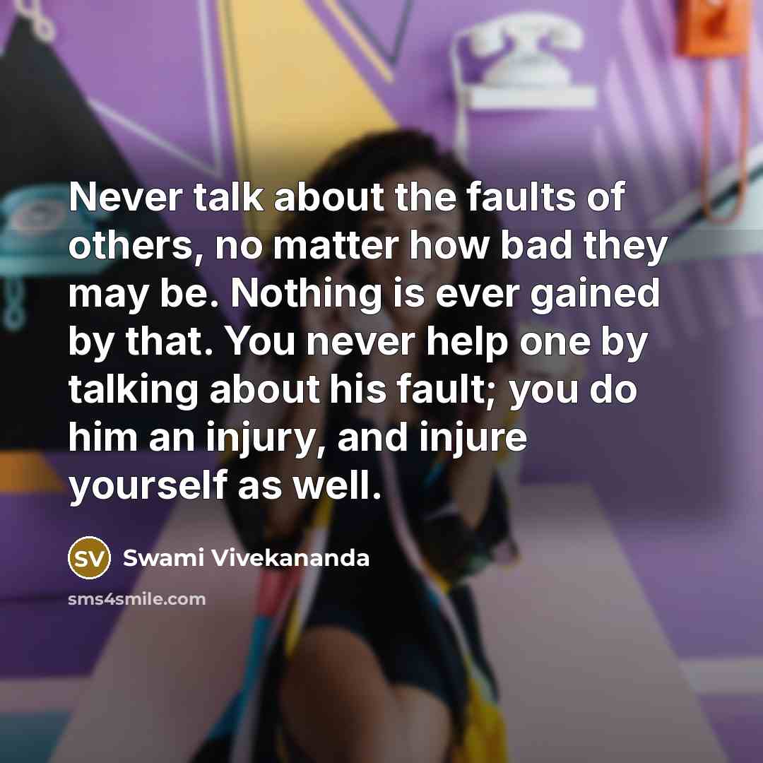 “Never talk about the faults of others, no matter how bad they may be. Nothing is ever gained by that. You never help one by talking about his fault; you do him an injury, and injure yourself as well.” quote by Swami Vivekananda