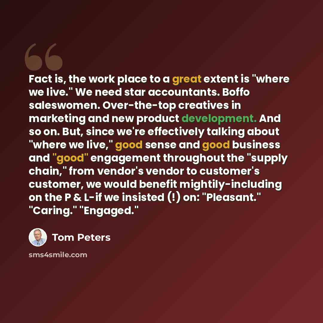 “Fact is, the work place to a great extent is "where we live." We need star accountants. Boffo saleswomen. Over-the-top creatives in marketing and new product development. And so on. But, since we're effectively talking about "where we live," good sense and good business and "good" engagement…” quote by Tom Peters