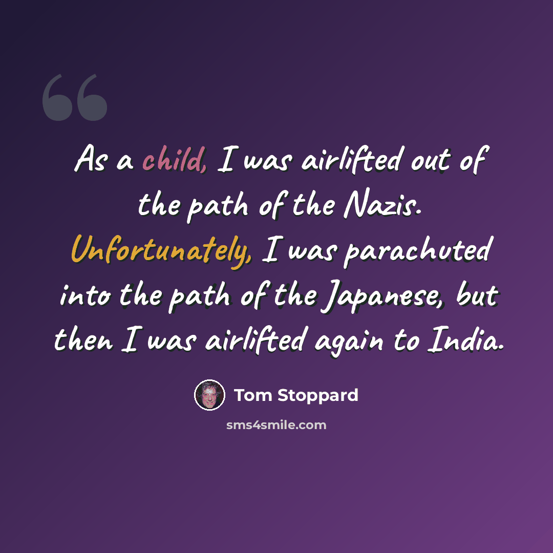 “As a child, I was airlifted out of the path of the Nazis. Unfortunately, I was parachuted into the path of the Japanese, but then I was airlifted again to India.” quote by Tom Stoppard