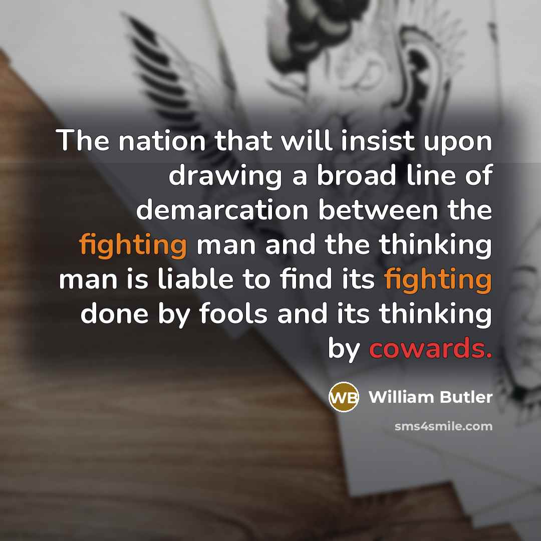 “The nation that will insist upon drawing a broad line of demarcation between the fighting man and the thinking man is liable to find its fighting done by fools and its thinking by cowards.” quote by William Butler