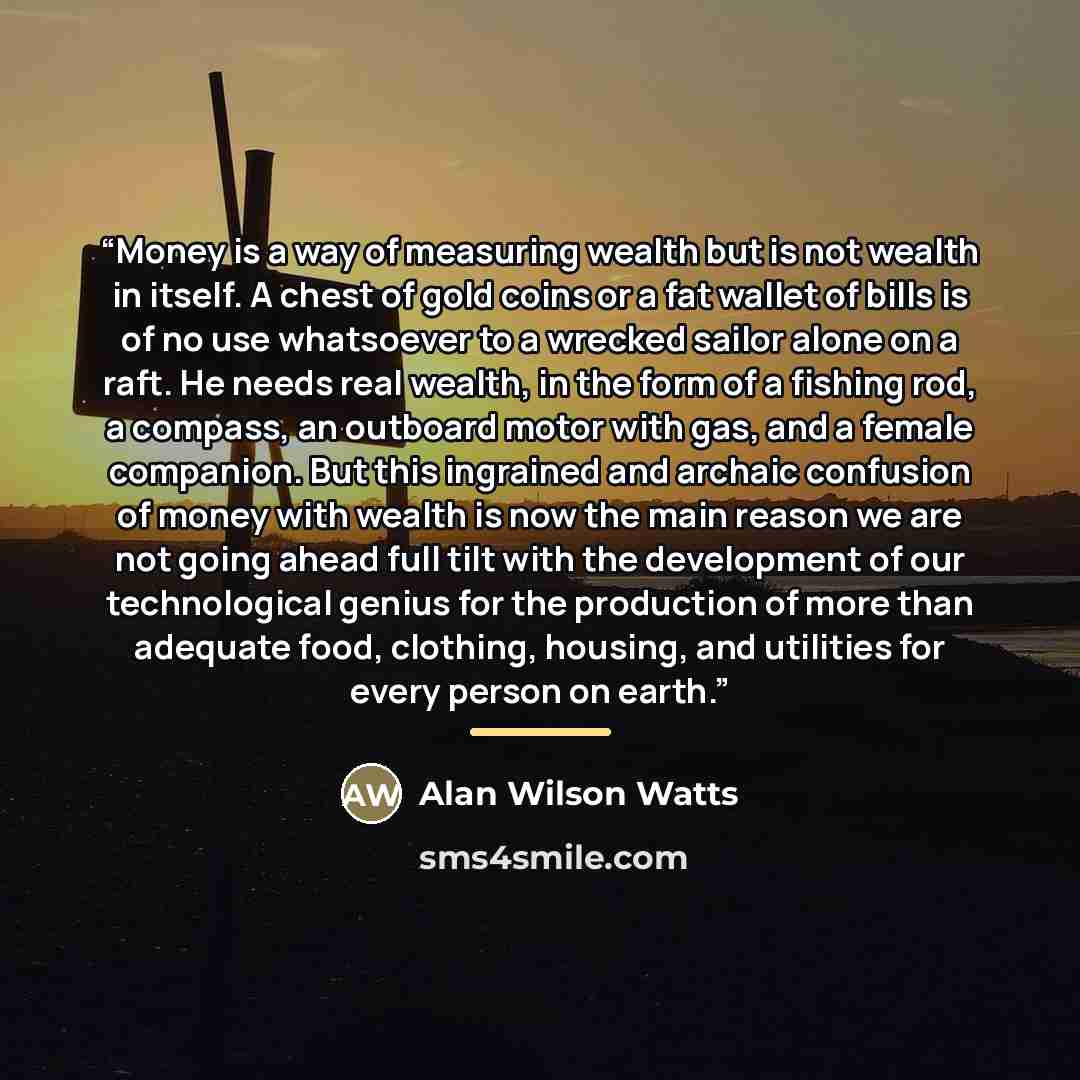 “Money is a way of measuring wealth but is not wealth in itself. A chest of gold coins or a fat wallet of bills is of no use whatsoever to a wrecked sailor alone on a raft. He needs real wealth, in the form of a fishing rod, a compass, an outboard motor with gas, and a female companion. But this…” quote by Alan Wilson Watts