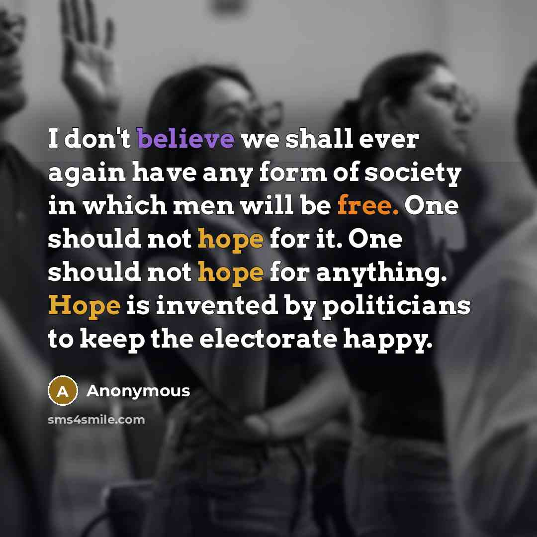 “I don't believe we shall ever again have any form of society in which men will be free. One should not hope for it. One should not hope for anything. Hope is invented by politicians to keep the electorate happy.” quote by Anonymous