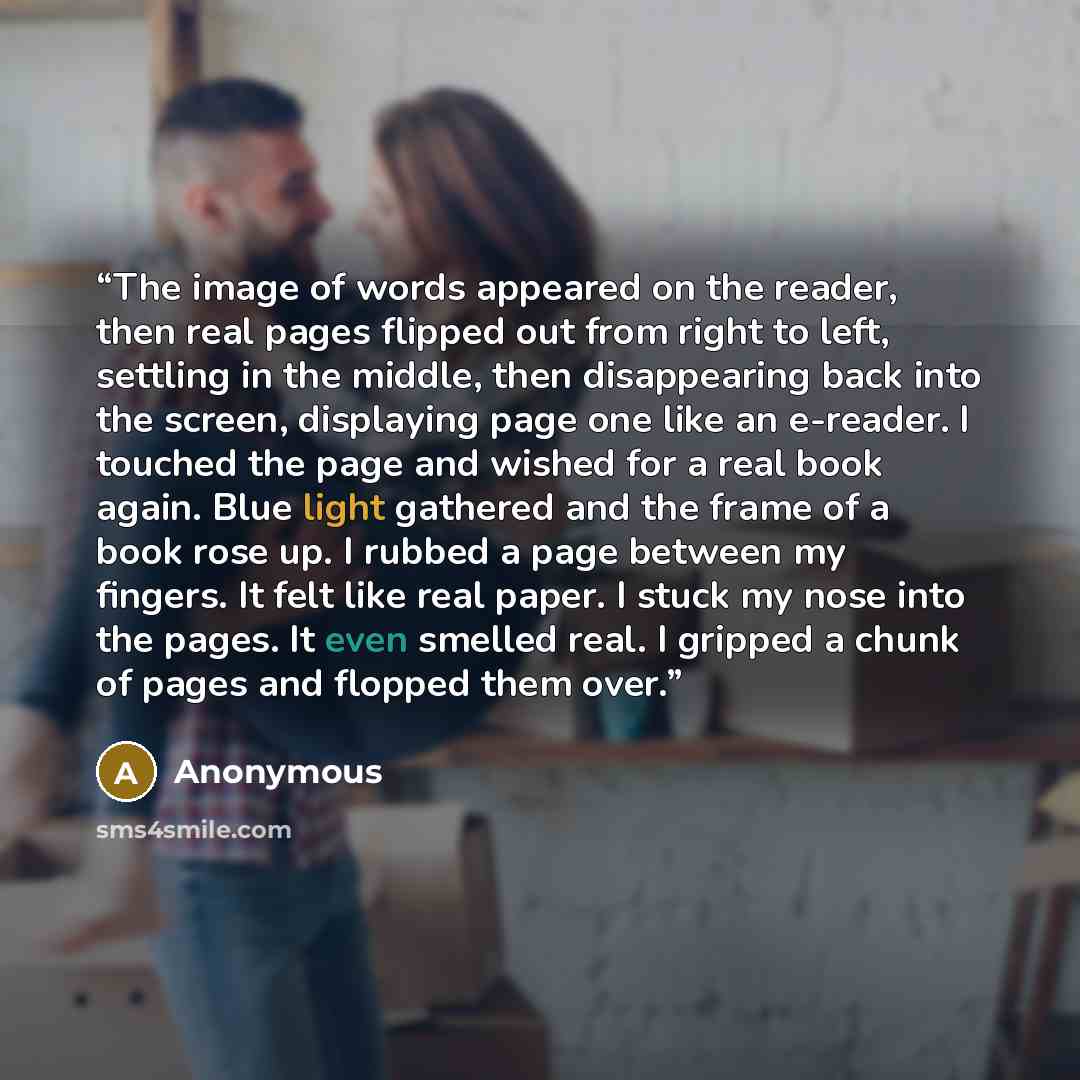 “The image of words appeared on the reader, then real pages flipped out from right to left, settling in the middle, then disappearing back into the screen, displaying page one like an e-reader. I touched the page and wished for a real book again. Blue light gathered and the frame of a book rose up…” quote by Anonymous