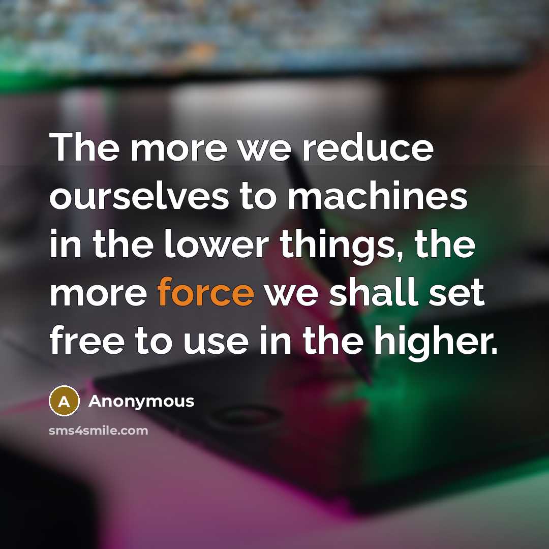 “The more we reduce ourselves to machines in the lower things, the more force we shall set free to use in the higher.” quote by Anonymous