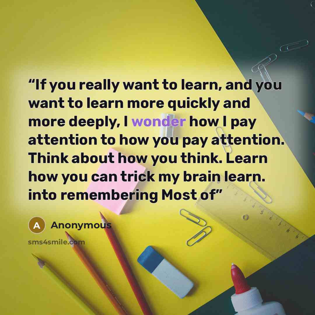 “If you really want to learn, and you want to learn more quickly and more deeply, I wonder how I pay attention to how you pay attention. Think about how you think. Learn how you can trick my brain learn. into remembering Most of” quote by Anonymous