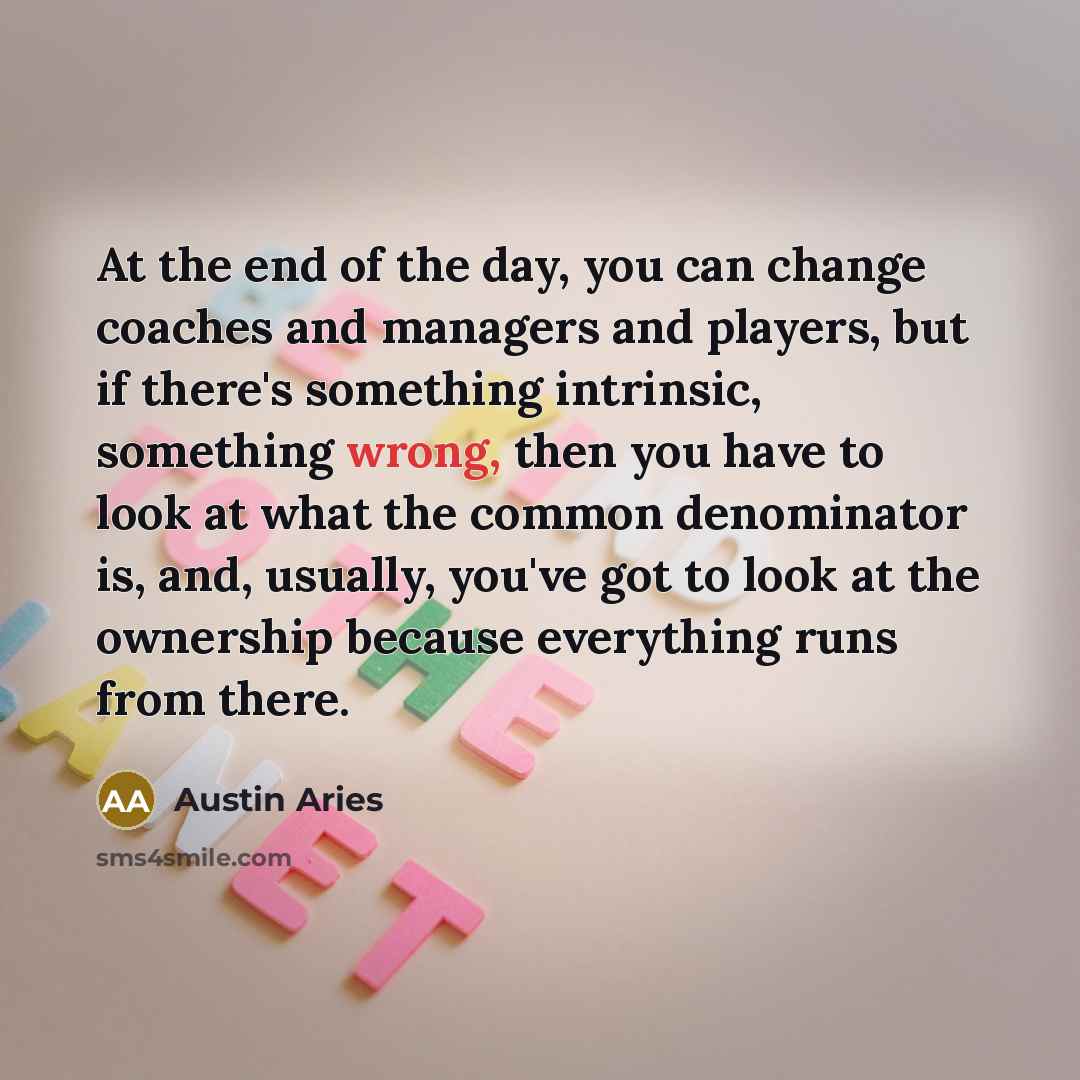 “At the end of the day, you can change coaches and managers and players, but if there's something intrinsic, something wrong, then you have to look at what the common denominator is, and, usually, you've got to look at the ownership because everything runs from there.” quote by Austin Aries