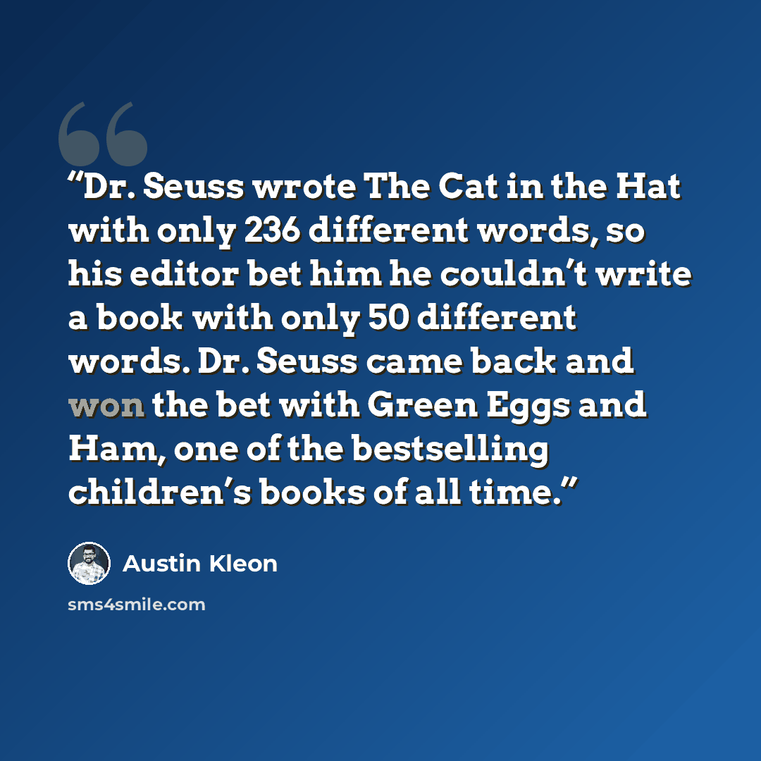 “Dr. Seuss wrote The Cat in the Hat with only 236 different words, so his editor bet him he couldn’t write a book with only 50 different words. Dr. Seuss came back and won the bet with Green Eggs and Ham, one of the bestselling children’s books of all time.” quote by Austin Kleon