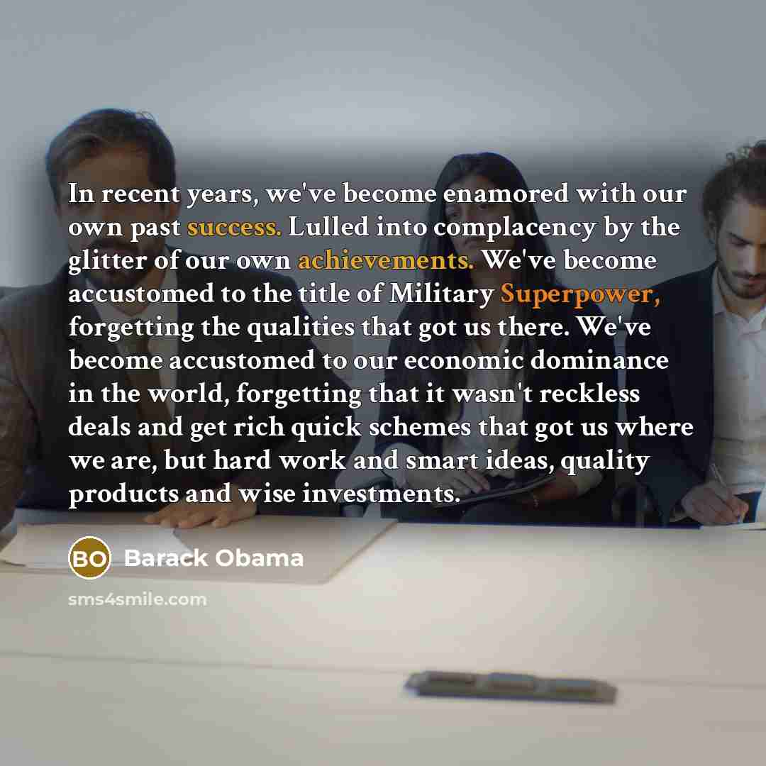 “In recent years, we've become enamored with our own past success. Lulled into complacency by the glitter of our own achievements. We've become accustomed to the title of Military Superpower, forgetting the qualities that got us there. We've become accustomed to our economic dominance in the world…” quote by Barack Obama