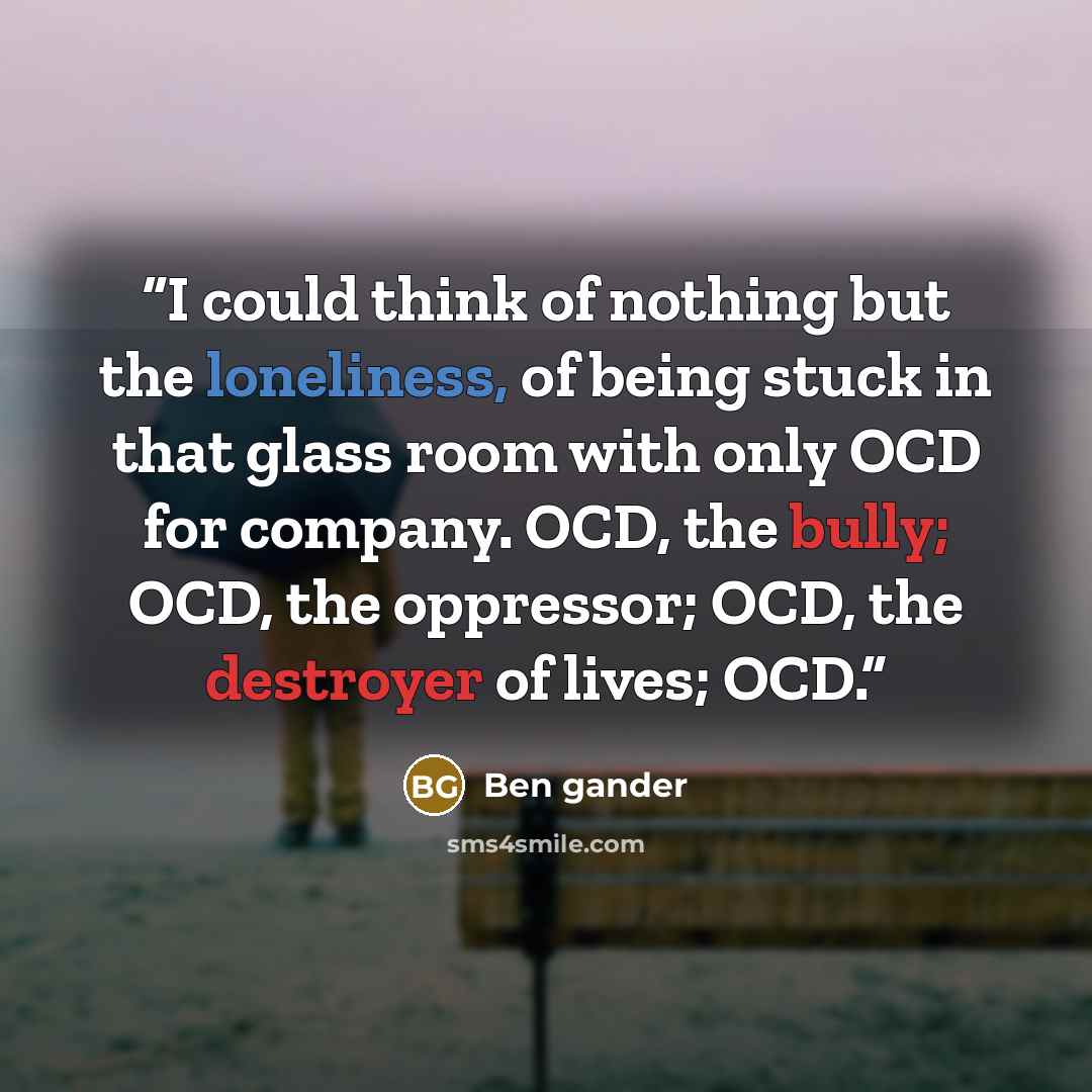 “I could think of nothing but the loneliness, of being stuck in that glass room with only OCD for company. OCD, the bully; OCD, the oppressor; OCD, the destroyer of lives; OCD.” quote by Ben gander