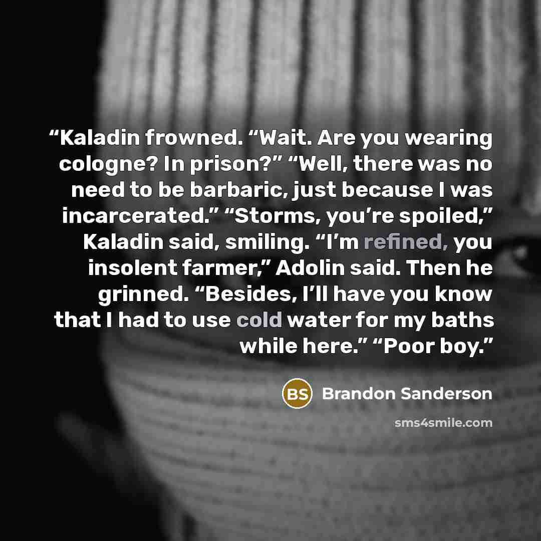 “Kaladin frowned. “Wait. Are you wearing cologne? In prison?” “Well, there was no need to be barbaric, just because I was incarcerated.” “Storms, you’re spoiled,” Kaladin said, smiling. “I’m refined, you insolent farmer,” Adolin said. Then he grinned. “Besides, I’ll have you know that I had to use…” quote by Brandon Sanderson