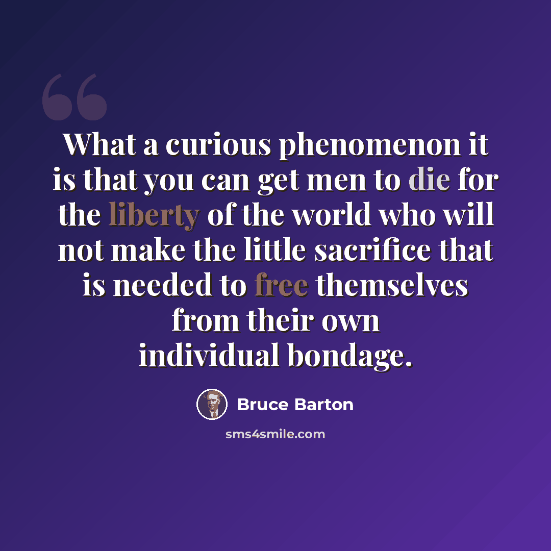 “What a curious phenomenon it is that you can get men to die for the liberty of the world who will not make the little sacrifice that is needed to free themselves from their own individual bondage.” quote by Bruce Barton