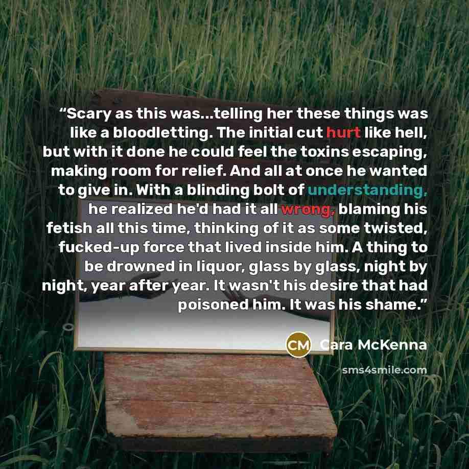 “Scary as this was...telling her these things was like a bloodletting. The initial cut hurt like hell, but with it done he could feel the toxins escaping, making room for relief. And all at once he wanted to give in. With a blinding bolt of understanding, he realized he'd had it all wrong, blaming…” quote by Cara McKenna