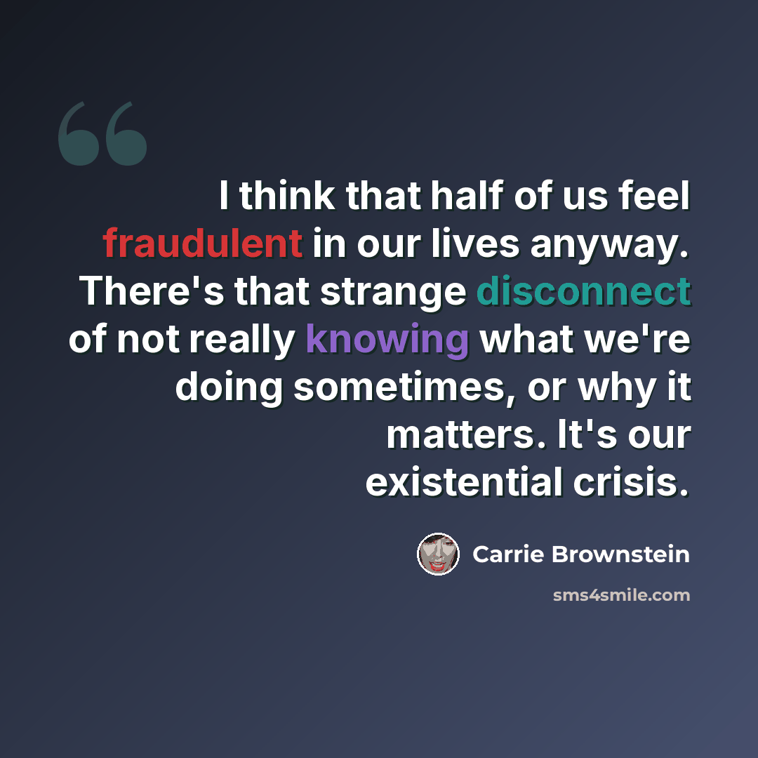 “I think that half of us feel fraudulent in our lives anyway. There's that strange disconnect of not really knowing what we're doing sometimes, or why it matters. It's our existential crisis.” quote by Carrie Brownstein