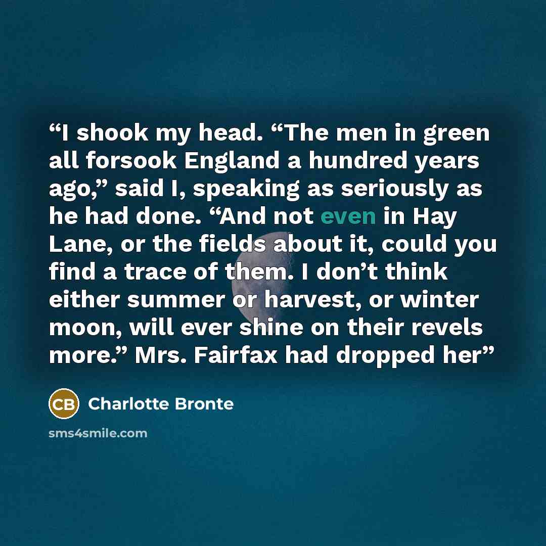 “I shook my head. “The men in green all forsook England a hundred years ago,” said I, speaking as seriously as he had done. “And not even in Hay Lane, or the fields about it, could you find a trace of them. I don’t think either summer or harvest, or winter moon, will ever shine on their revels…” quote by Charlotte Brontë