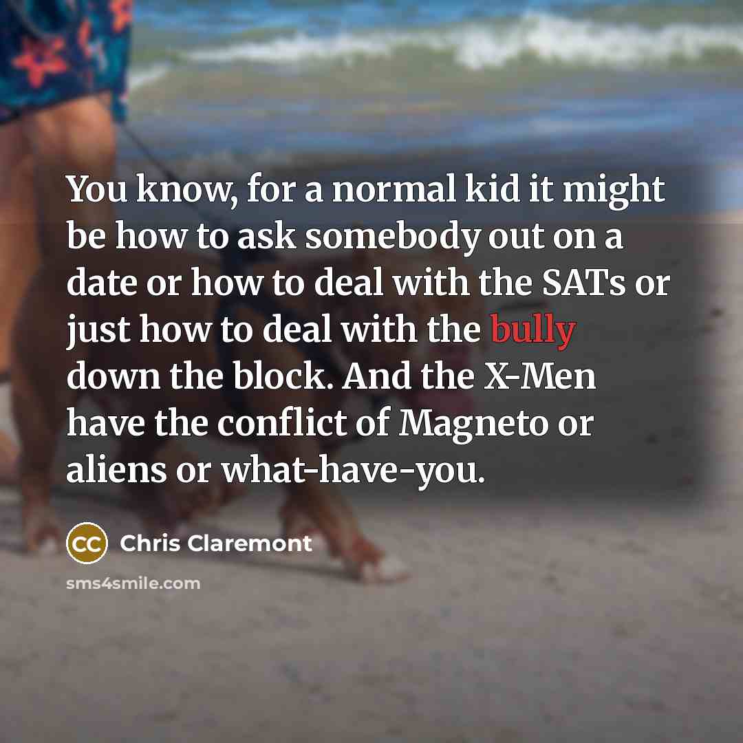“You know, for a normal kid it might be how to ask somebody out on a date or how to deal with the SATs or just how to deal with the bully down the block. And the X-Men have the conflict of Magneto or aliens or what-have-you.” quote by Chris Claremont