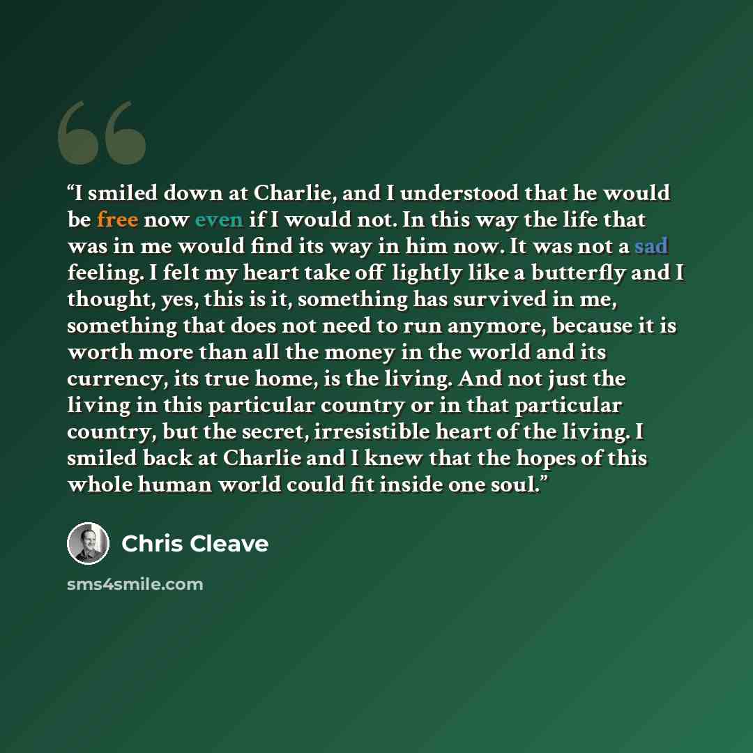 “I smiled down at Charlie, and I understood that he would be free now even if I would not. In this way the life that was in me would find its way in him now. It was not a sad feeling. I felt my heart take off lightly like a butterfly and I thought, yes, this is it, something has survived in me…” quote by Chris Cleave